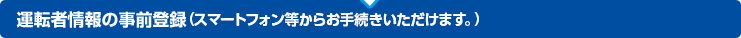 運転者情報の事前登録（スマートフォン等からお手続きいただけます。）