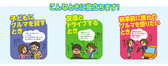 こんなときに役立ちます。子どもにクルマを貸すとき。友達とドライブするとき。納車前の誰かにクルマを借りたいとき。